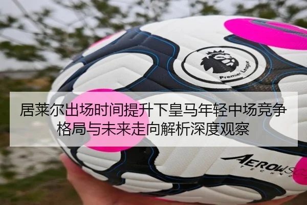 居莱尔出场时间提升下皇马年轻中场竞争格局与未来走向解析深度观察